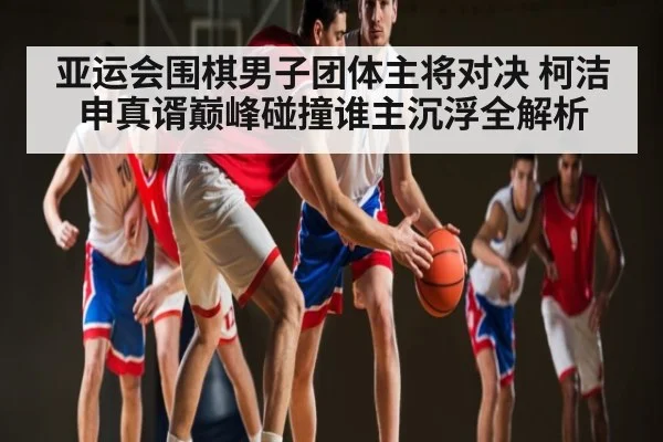 亚运会围棋男子团体主将对决 柯洁申真谞巅峰碰撞谁主沉浮全解析