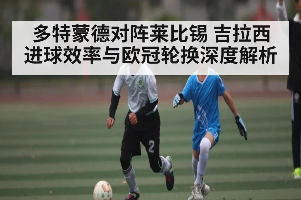 多特蒙德对阵莱比锡 吉拉西进球效率与欧冠轮换深度解析